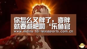 你怎么又胖了，变胖就要减肥啊‘乐鱼官方网站地址’