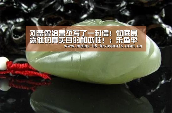 刘备曾给曹丕写了一封信！彻底暴露他的真实目的和本性！：乐鱼平台最新版本