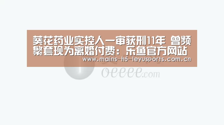 葵花药业实控人一审获刑11年 曾频繁套现为离婚付费:乐鱼官方网站地址