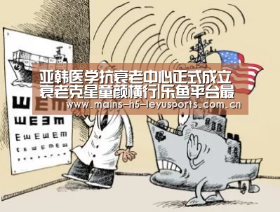 亚韩医学抗衰老中心正式成立 衰老克星童颜横行|乐鱼平台最新版本(图4) 乐鱼官方网站地址